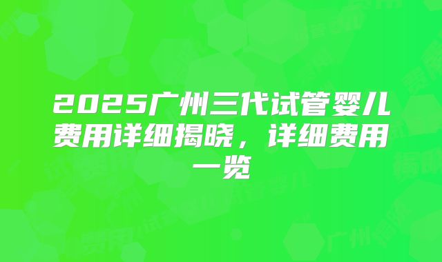 2025广州三代试管婴儿费用详细揭晓，详细费用一览