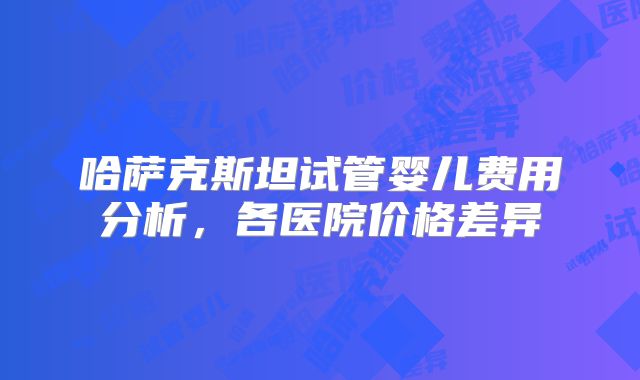 哈萨克斯坦试管婴儿费用分析，各医院价格差异