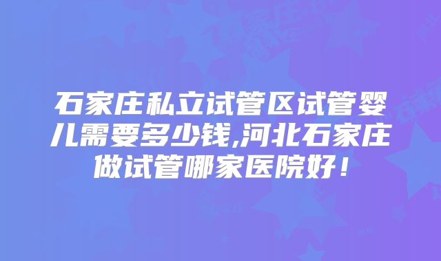 石家庄私立试管区试管婴儿需要多少钱,河北石家庄做试管哪家医院好！