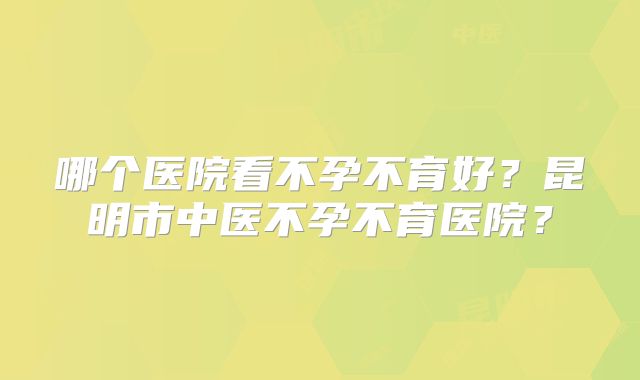 哪个医院看不孕不育好？昆明市中医不孕不育医院？