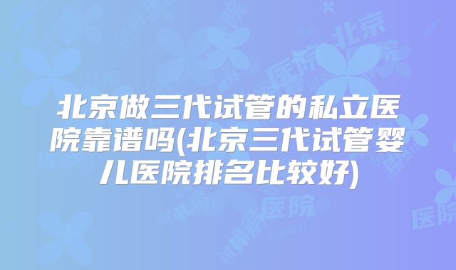 北京做三代试管的私立医院靠谱吗(北京三代试管婴儿医院排名比较好)