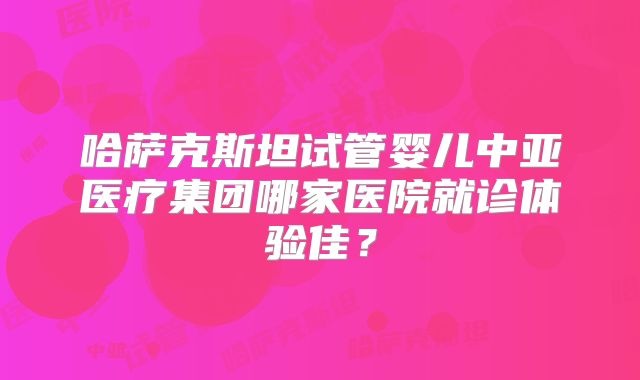 哈萨克斯坦试管婴儿中亚医疗集团哪家医院就诊体验佳？