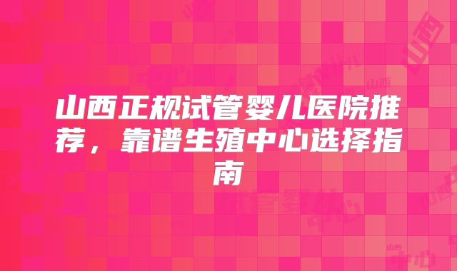 山西正规试管婴儿医院推荐，靠谱生殖中心选择指南