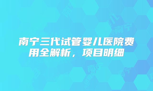 南宁三代试管婴儿医院费用全解析，项目明细