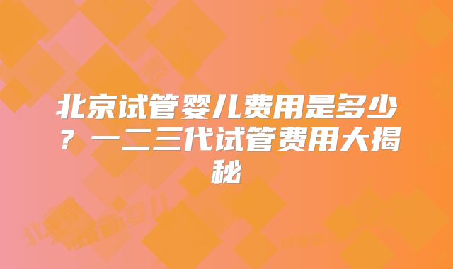 北京试管婴儿费用是多少？一二三代试管费用大揭秘