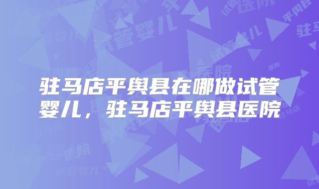 驻马店平舆县在哪做试管婴儿，驻马店平舆县医院