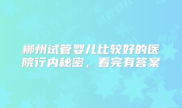 郴州试管婴儿比较好的医院行内秘密，看完有答案