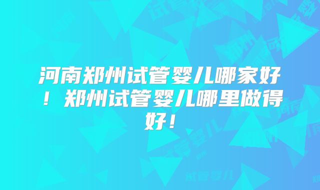 河南郑州试管婴儿哪家好！郑州试管婴儿哪里做得好！