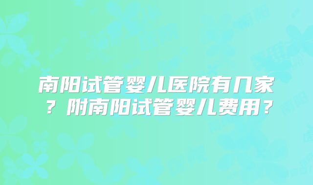 南阳试管婴儿医院有几家？附南阳试管婴儿费用？