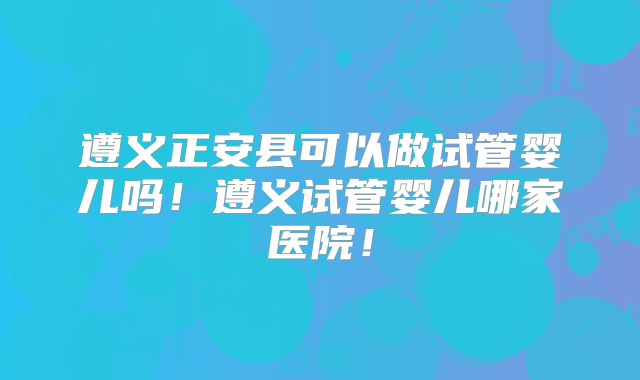 遵义正安县可以做试管婴儿吗！遵义试管婴儿哪家医院！