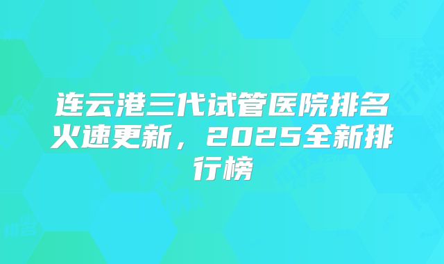 连云港三代试管医院排名火速更新,2025全新排行榜