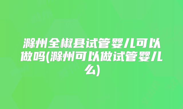 滁州全椒县试管婴儿可以做吗(滁州可以做试管婴儿么)