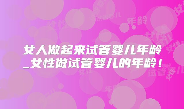 女人做起来试管婴儿年龄_女性做试管婴儿的年龄！