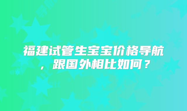 福建试管生宝宝价格导航，跟国外相比如何？