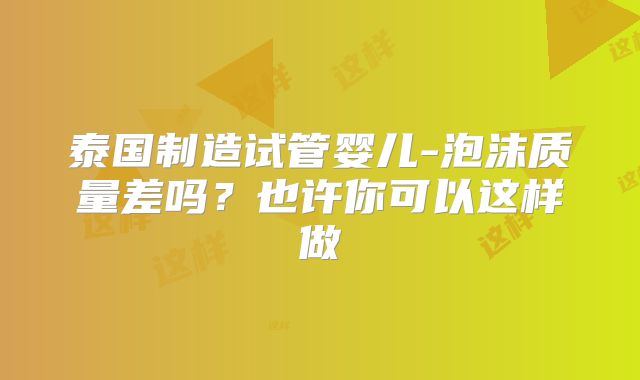 泰国制造试管婴儿-泡沫质量差吗?也许你可以这样做