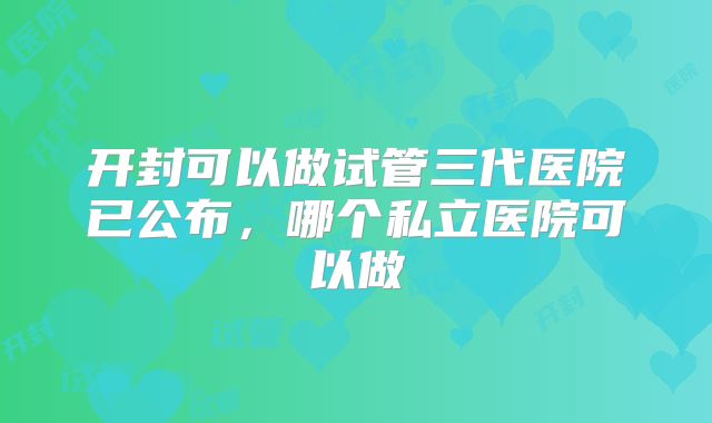 开封可以做试管三代医院已公布，哪个私立医院可以做