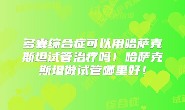 多囊综合症可以用哈萨克斯坦试管治疗吗！哈萨克斯坦做试管哪里好！