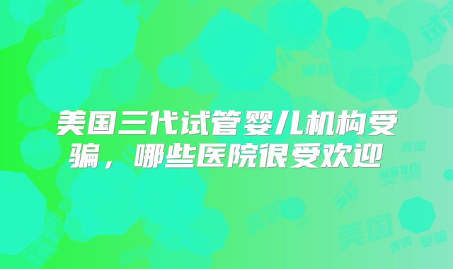 美国三代试管婴儿机构受骗，哪些医院很受欢迎