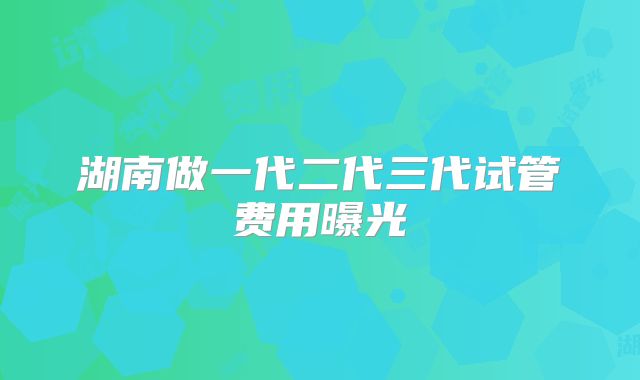 湖南做一代二代三代试管费用曝光