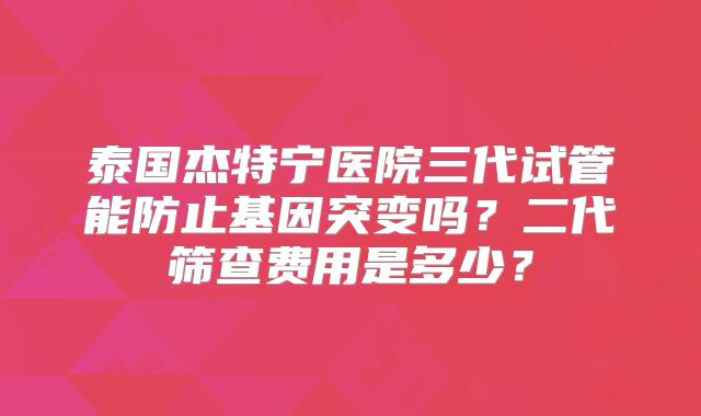 泰国杰特宁医院三代试管能防止基因突变吗？二代筛查费用是多少？