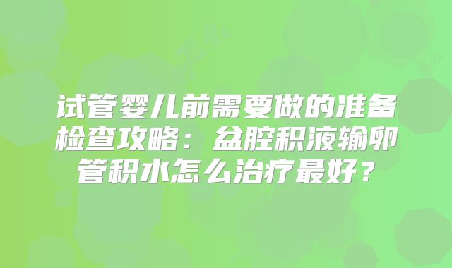试管婴儿前需要做的准备检查攻略:盆腔积液输卵管积水怎么治疗最好?