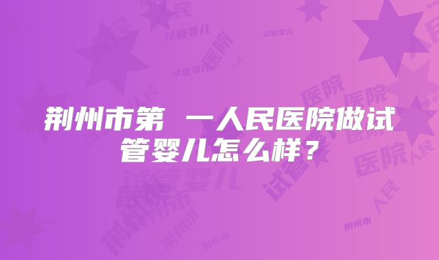 荆州市第 一人民医院做试管婴儿怎么样？