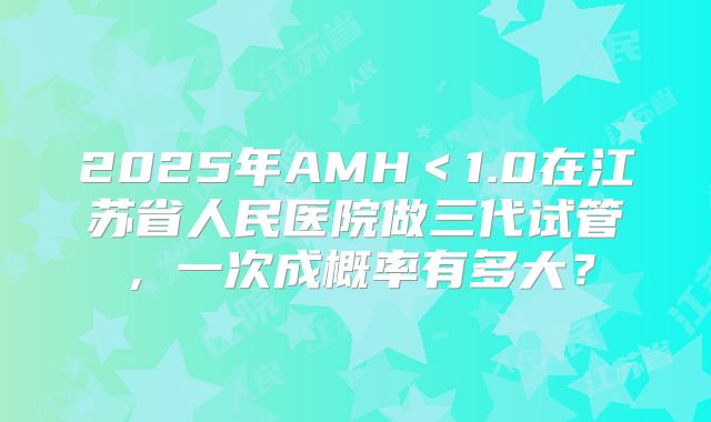 2025年AMH<1.0在江苏省人民医院做三代试管,一次成概率有多大?