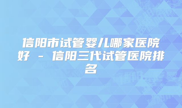 信阳市试管婴儿哪家医院好 - 信阳三代试管医院排名