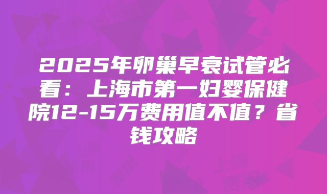 2025年卵巢早衰试管必看：上海市第一妇婴保健院12-15万费用值不值？省钱攻略