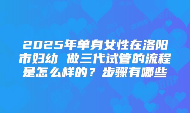 2025年单身女性在洛阳市妇幼 做三代试管的流程是怎么样的?步骤有哪些