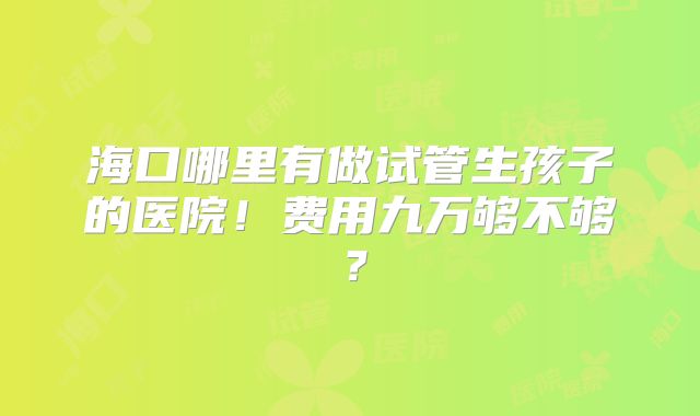 海口哪里有做试管生孩子的医院！费用九万够不够？