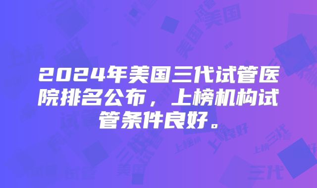 2024年美国三代试管医院排名公布,上榜机构试管条件良好。