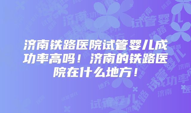 济南铁路医院试管婴儿成功率高吗!济南的铁路医院在什么地方!