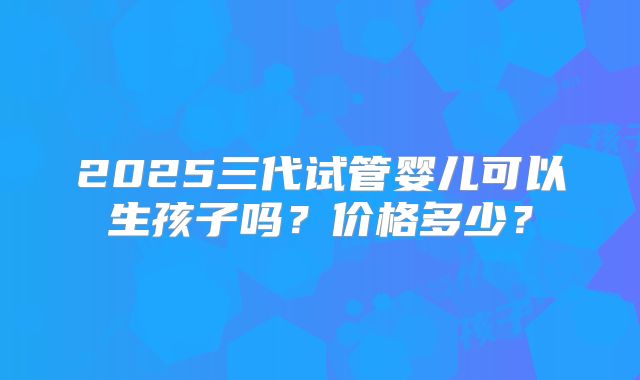 2025三代试管婴儿可以生孩子吗？价格多少？