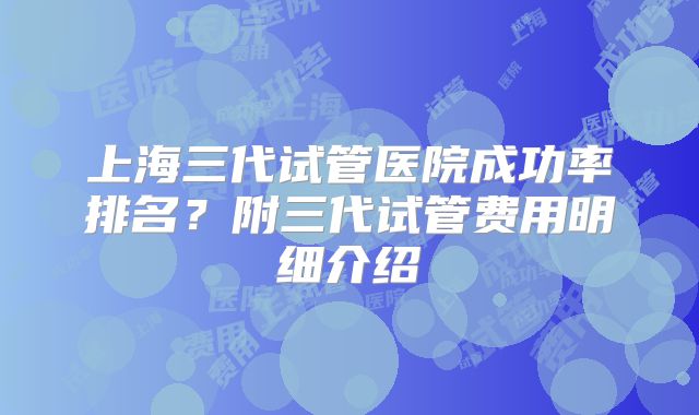 上海三代试管医院成功率排名？附三代试管费用明细介绍