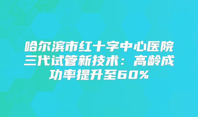 哈尔滨市红十字中心医院三代试管新技术：高龄成功率提升至60%