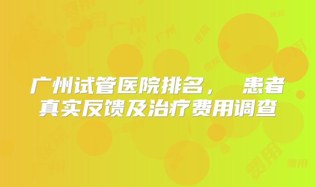 广州试管医院排名， 患者真实反馈及治疗费用调查