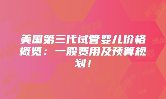 美国第三代试管婴儿价格概览：一般费用及预算规划！