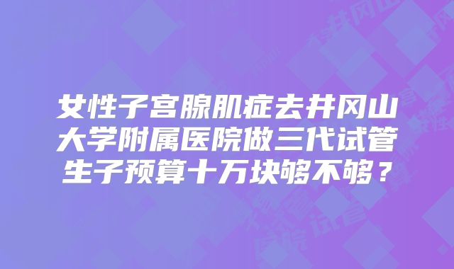 女性子宫腺肌症去井冈山大学附属医院做三代试管生子预算十万块够不够?