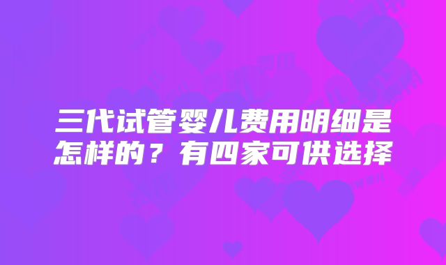 三代试管婴儿费用明细是怎样的？有四家可供选择