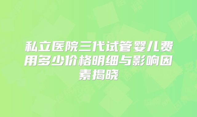 私立医院三代试管婴儿费用多少价格明细与影响因素揭晓
