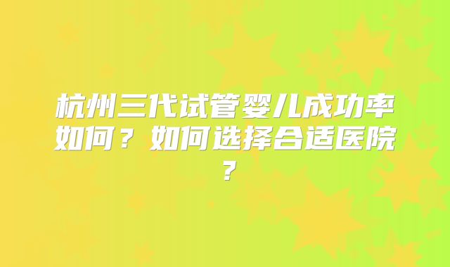 杭州三代试管婴儿成功率如何？如何选择合适医院？