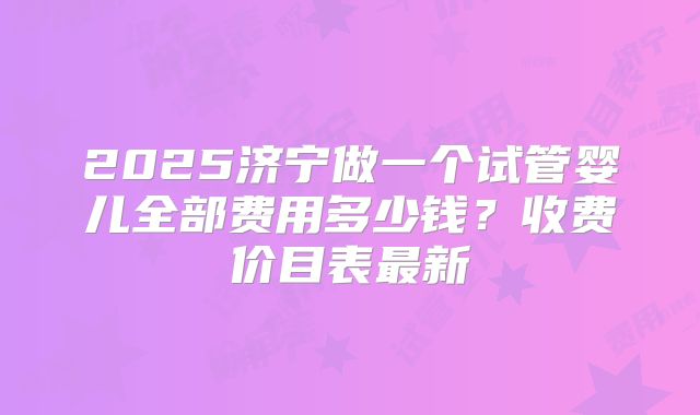 2025济宁做一个试管婴儿全部费用多少钱？收费价目表最新