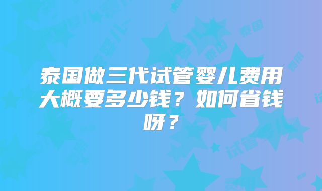泰国做三代试管婴儿费用大概要多少钱？如何省钱呀？