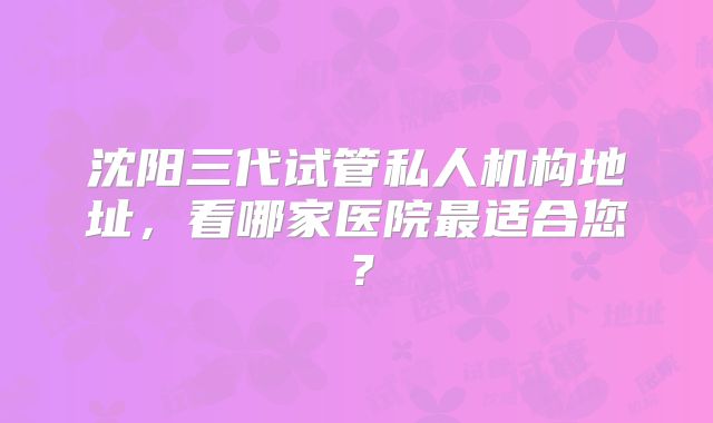 沈阳三代试管私人机构地址，看哪家医院最适合您？