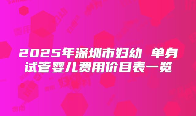 2025年深圳市妇幼 单身试管婴儿费用价目表一览