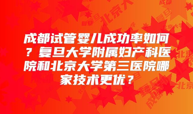 成都试管婴儿成功率如何？复旦大学附属妇产科医院和北京大学第三医院哪家技术更优？