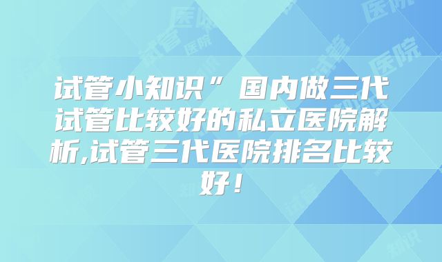 试管小知识”国内做三代试管比较好的私立医院解析,试管三代医院排名比较好！