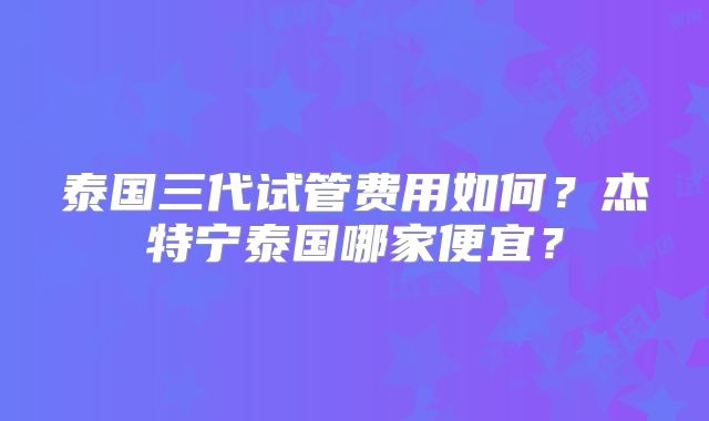 泰国三代试管费用如何？杰特宁泰国哪家便宜？