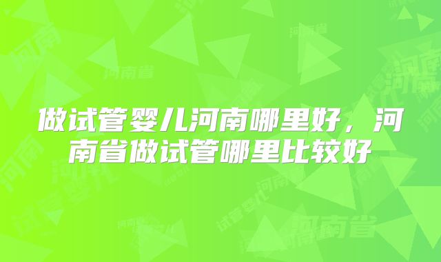 做试管婴儿河南哪里好，河南省做试管哪里比较好
